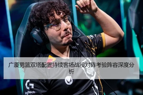 广厦男篮双塔配置持续客场战役对阵考验阵容深度分析