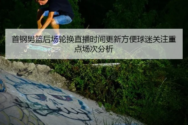 首钢男篮后场轮换直播时间更新方便球迷关注重点场次分析